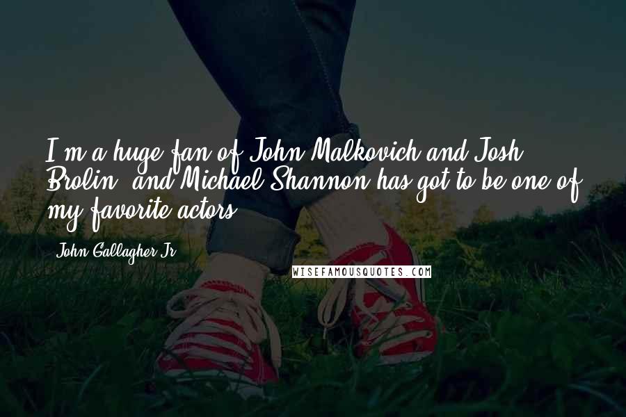 John Gallagher Jr. Quotes: I'm a huge fan of John Malkovich and Josh Brolin, and Michael Shannon has got to be one of my favorite actors.