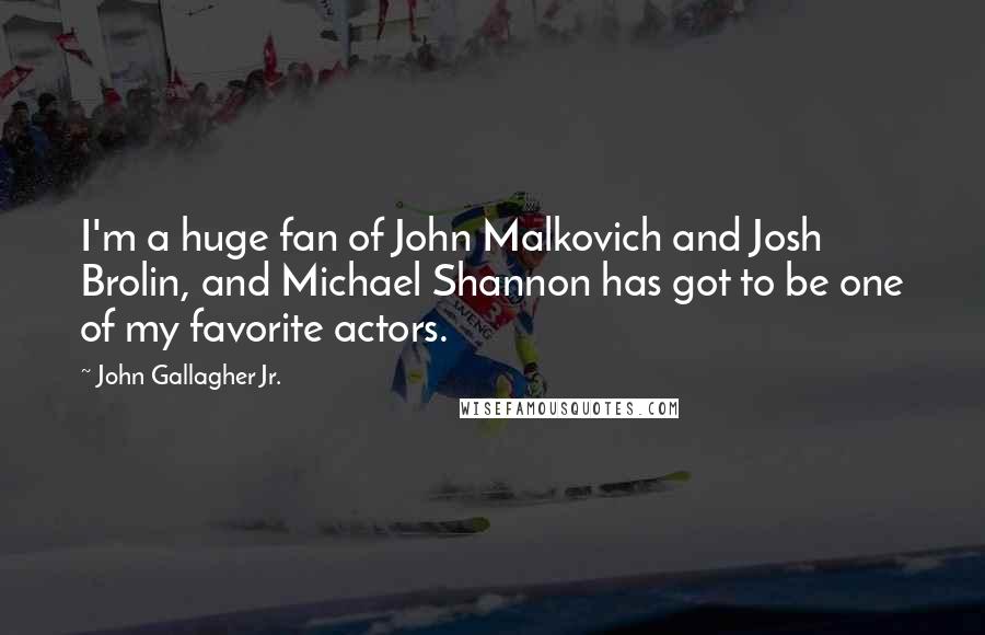 John Gallagher Jr. Quotes: I'm a huge fan of John Malkovich and Josh Brolin, and Michael Shannon has got to be one of my favorite actors.