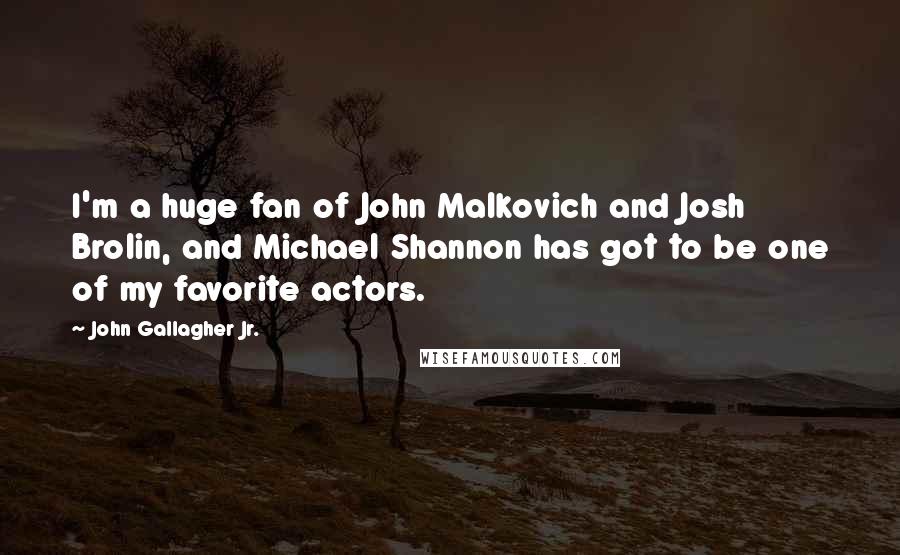 John Gallagher Jr. Quotes: I'm a huge fan of John Malkovich and Josh Brolin, and Michael Shannon has got to be one of my favorite actors.