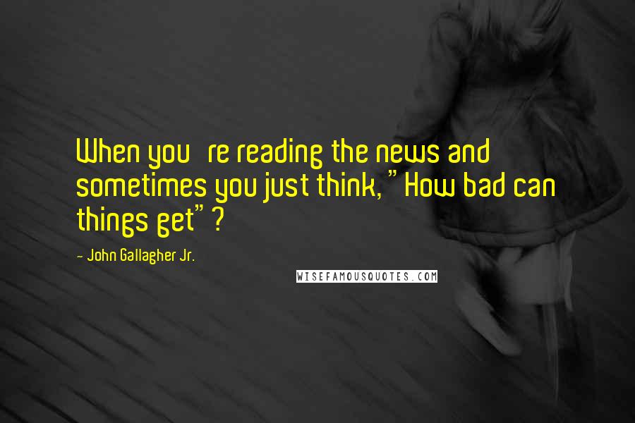 John Gallagher Jr. Quotes: When you're reading the news and sometimes you just think, "How bad can things get"?