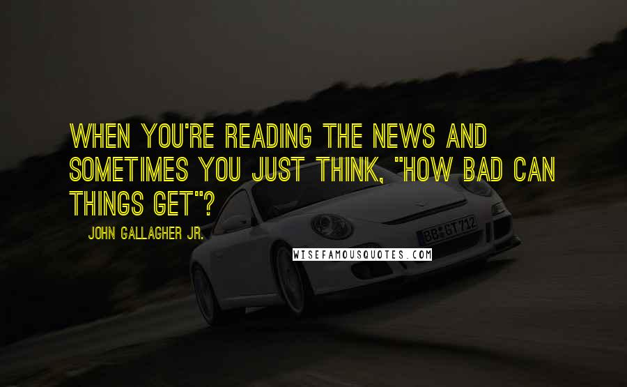 John Gallagher Jr. Quotes: When you're reading the news and sometimes you just think, "How bad can things get"?