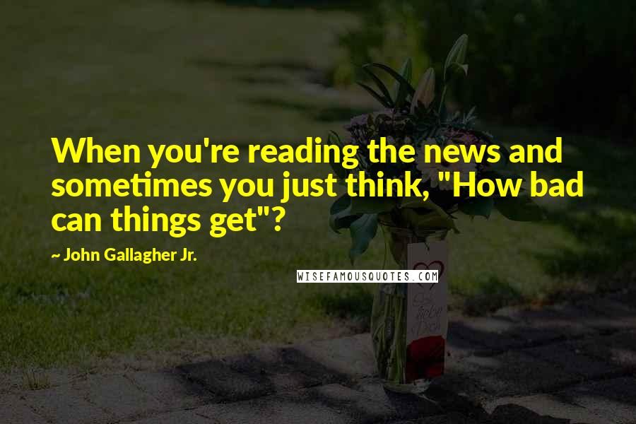 John Gallagher Jr. Quotes: When you're reading the news and sometimes you just think, "How bad can things get"?