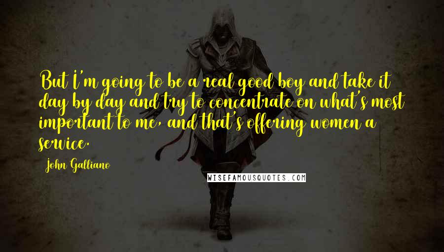 John Galliano Quotes: But I'm going to be a real good boy and take it day by day and try to concentrate on what's most important to me, and that's offering women a service.