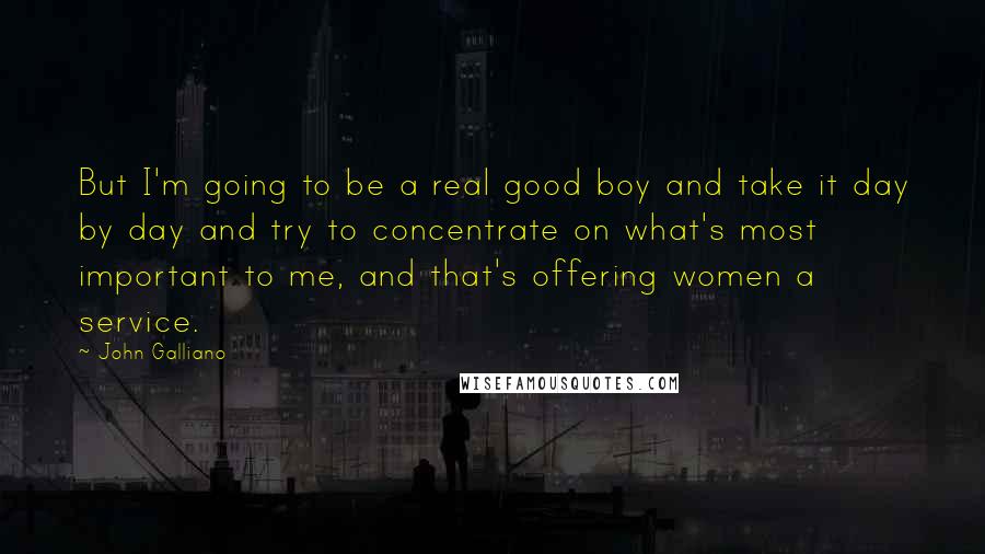 John Galliano Quotes: But I'm going to be a real good boy and take it day by day and try to concentrate on what's most important to me, and that's offering women a service.