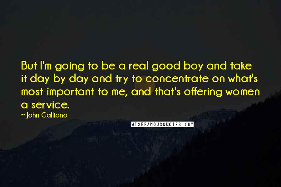 John Galliano Quotes: But I'm going to be a real good boy and take it day by day and try to concentrate on what's most important to me, and that's offering women a service.