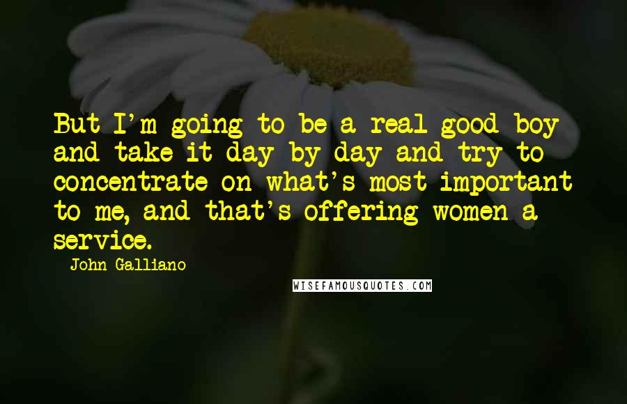 John Galliano Quotes: But I'm going to be a real good boy and take it day by day and try to concentrate on what's most important to me, and that's offering women a service.