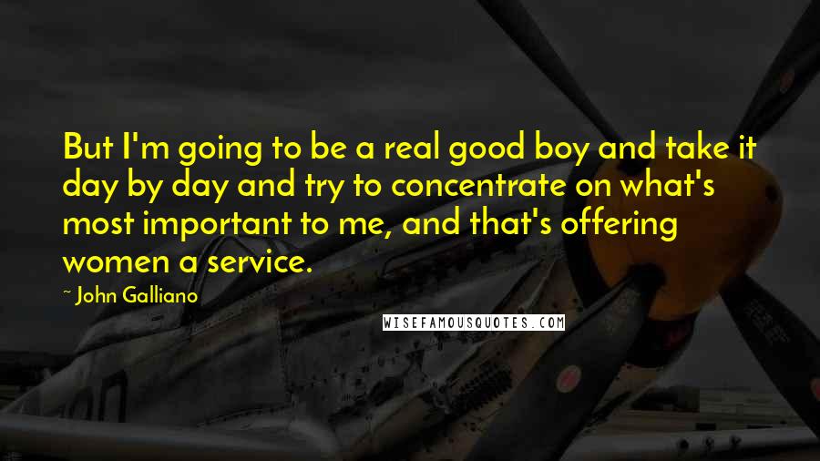 John Galliano Quotes: But I'm going to be a real good boy and take it day by day and try to concentrate on what's most important to me, and that's offering women a service.