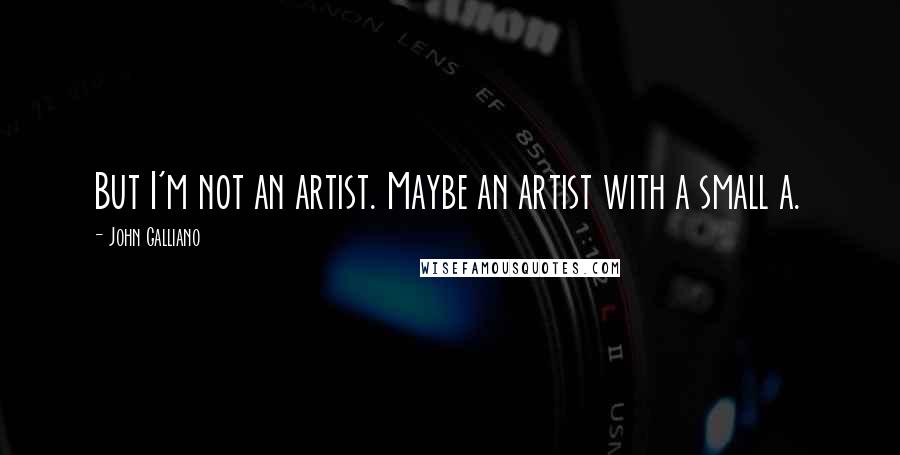 John Galliano Quotes: But I'm not an artist. Maybe an artist with a small a.