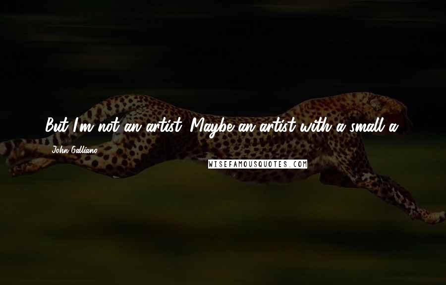 John Galliano Quotes: But I'm not an artist. Maybe an artist with a small a.