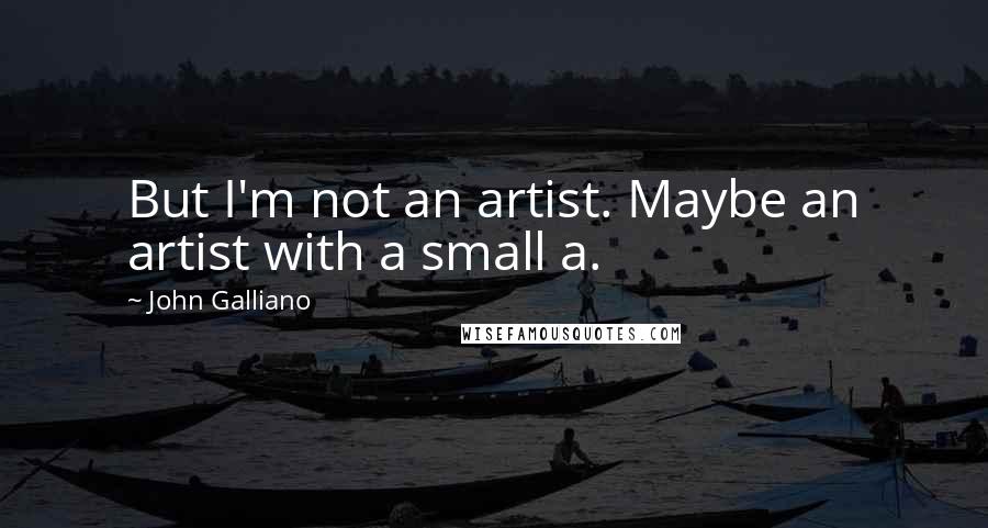 John Galliano Quotes: But I'm not an artist. Maybe an artist with a small a.