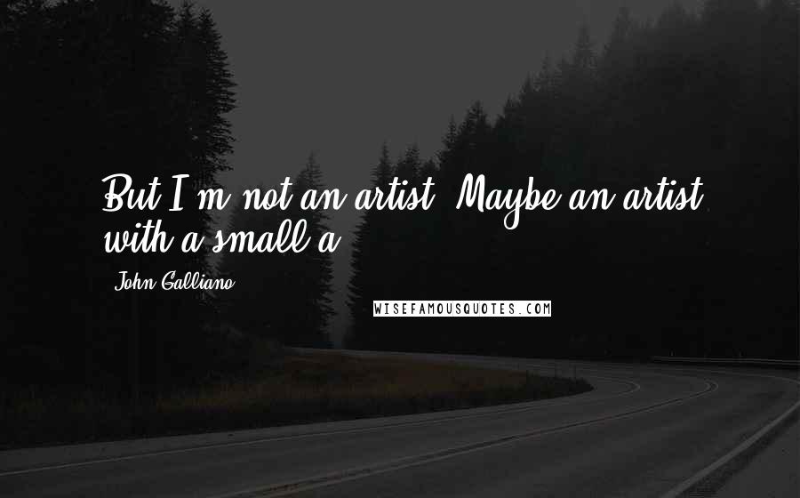 John Galliano Quotes: But I'm not an artist. Maybe an artist with a small a.