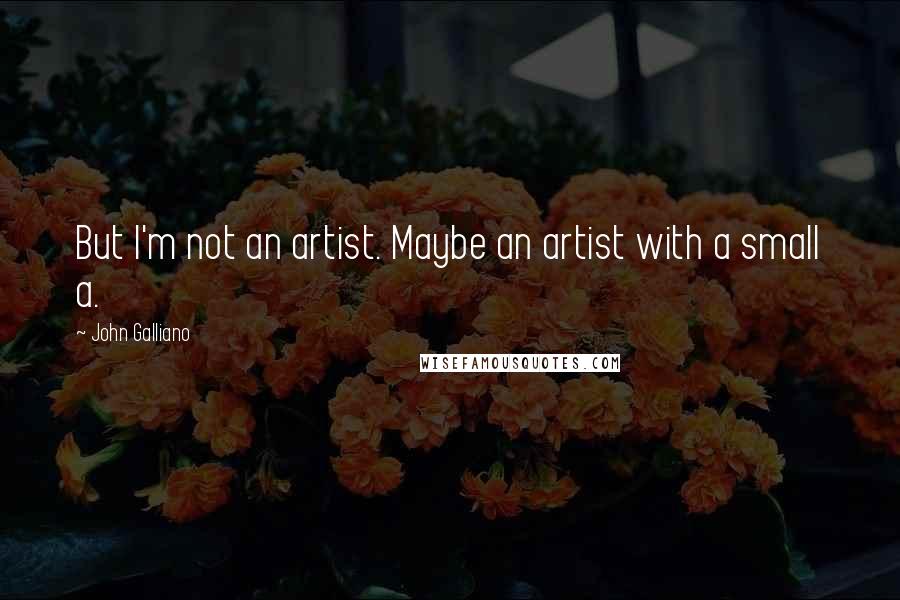 John Galliano Quotes: But I'm not an artist. Maybe an artist with a small a.