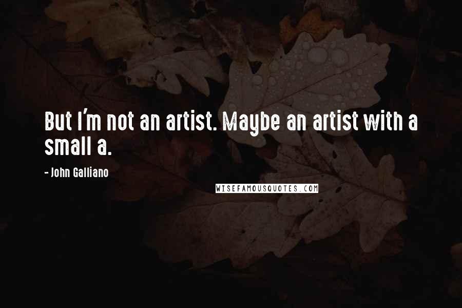 John Galliano Quotes: But I'm not an artist. Maybe an artist with a small a.