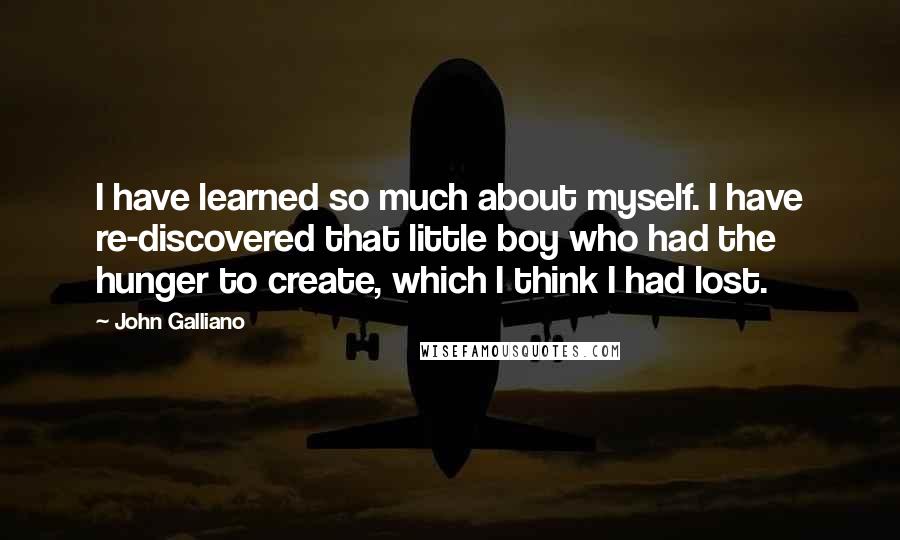 John Galliano Quotes: I have learned so much about myself. I have re-discovered that little boy who had the hunger to create, which I think I had lost.