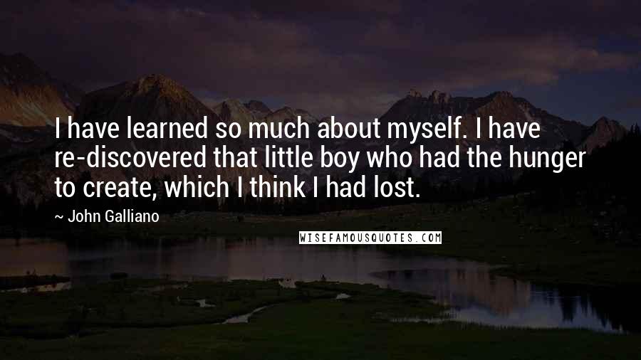 John Galliano Quotes: I have learned so much about myself. I have re-discovered that little boy who had the hunger to create, which I think I had lost.