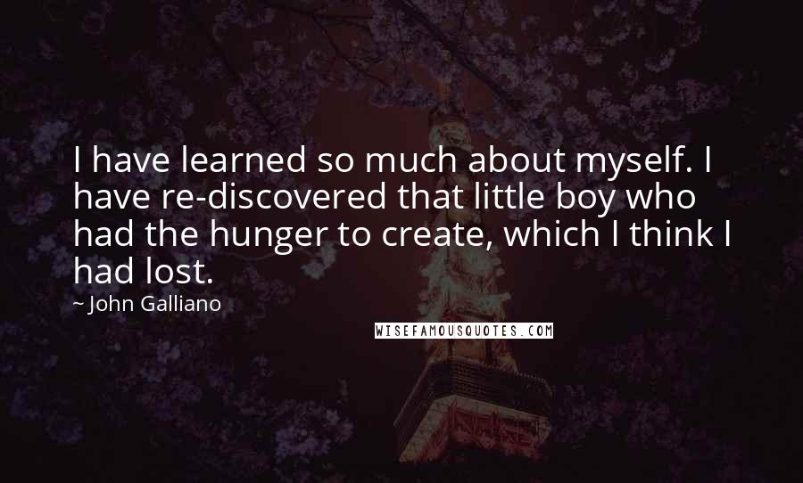 John Galliano Quotes: I have learned so much about myself. I have re-discovered that little boy who had the hunger to create, which I think I had lost.