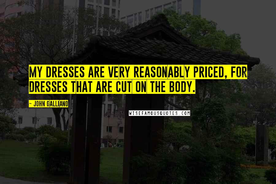 John Galliano Quotes: My dresses are very reasonably priced, for dresses that are cut on the body.