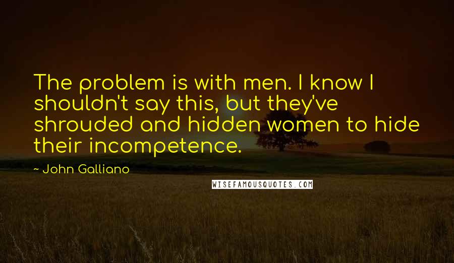 John Galliano Quotes: The problem is with men. I know I shouldn't say this, but they've shrouded and hidden women to hide their incompetence.