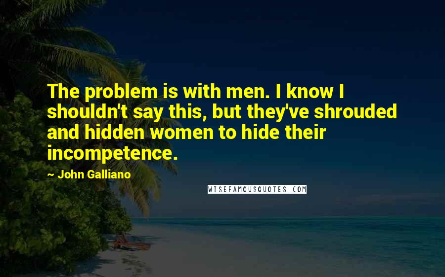 John Galliano Quotes: The problem is with men. I know I shouldn't say this, but they've shrouded and hidden women to hide their incompetence.