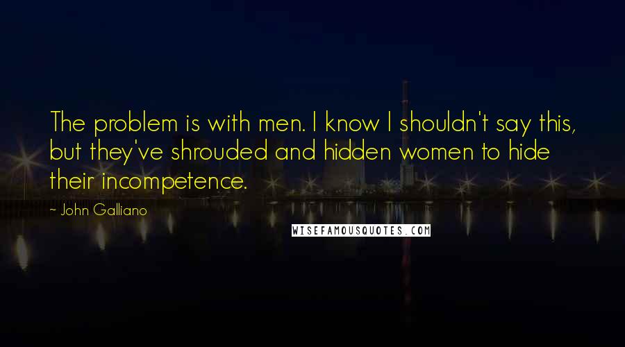 John Galliano Quotes: The problem is with men. I know I shouldn't say this, but they've shrouded and hidden women to hide their incompetence.