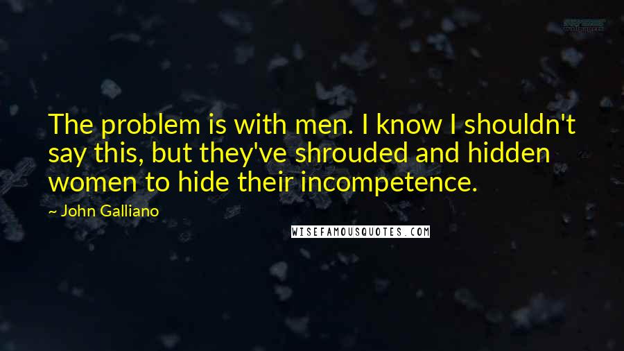 John Galliano Quotes: The problem is with men. I know I shouldn't say this, but they've shrouded and hidden women to hide their incompetence.