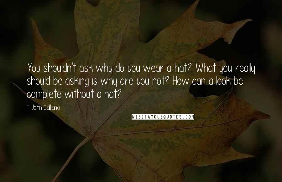 John Galliano Quotes: You shouldn't ask why do you wear a hat? What you really should be asking is why are you not? How can a look be complete without a hat?