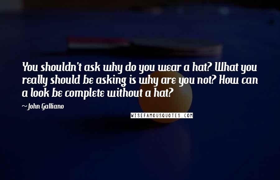 John Galliano Quotes: You shouldn't ask why do you wear a hat? What you really should be asking is why are you not? How can a look be complete without a hat?