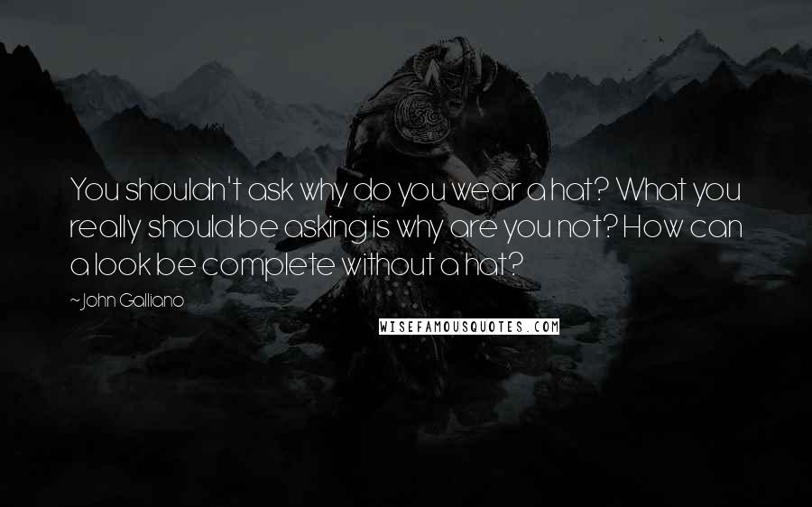 John Galliano Quotes: You shouldn't ask why do you wear a hat? What you really should be asking is why are you not? How can a look be complete without a hat?