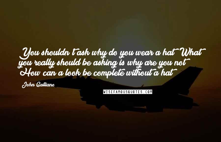 John Galliano Quotes: You shouldn't ask why do you wear a hat? What you really should be asking is why are you not? How can a look be complete without a hat?