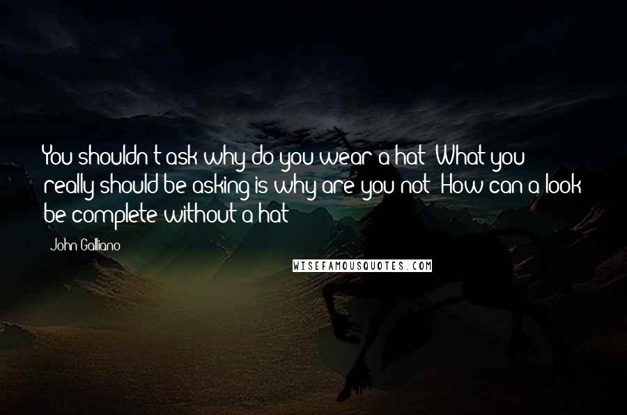 John Galliano Quotes: You shouldn't ask why do you wear a hat? What you really should be asking is why are you not? How can a look be complete without a hat?