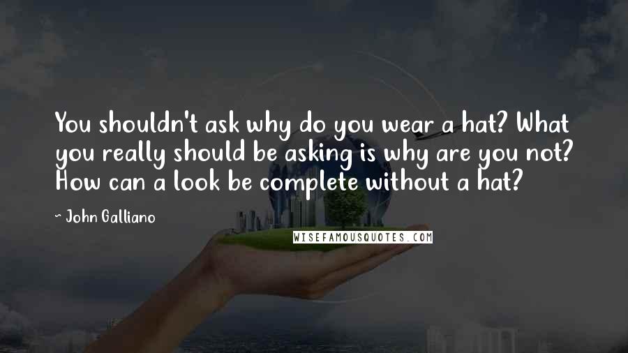 John Galliano Quotes: You shouldn't ask why do you wear a hat? What you really should be asking is why are you not? How can a look be complete without a hat?