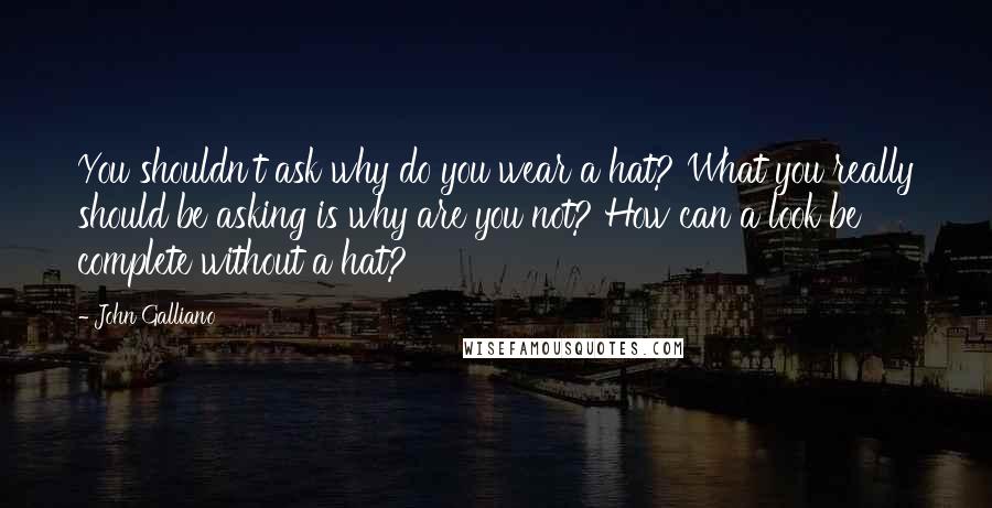 John Galliano Quotes: You shouldn't ask why do you wear a hat? What you really should be asking is why are you not? How can a look be complete without a hat?