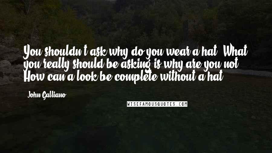 John Galliano Quotes: You shouldn't ask why do you wear a hat? What you really should be asking is why are you not? How can a look be complete without a hat?