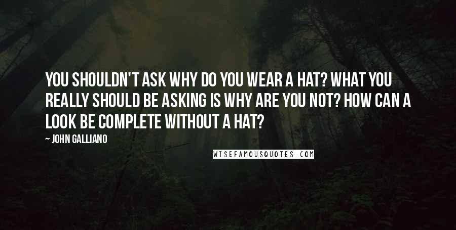 John Galliano Quotes: You shouldn't ask why do you wear a hat? What you really should be asking is why are you not? How can a look be complete without a hat?