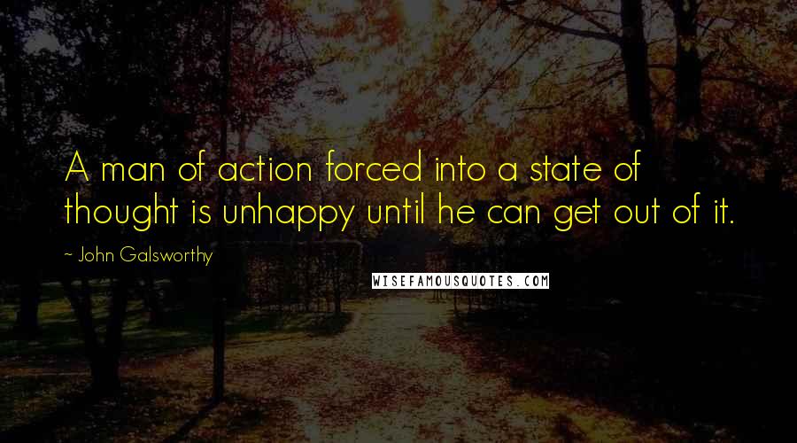 John Galsworthy Quotes: A man of action forced into a state of thought is unhappy until he can get out of it.