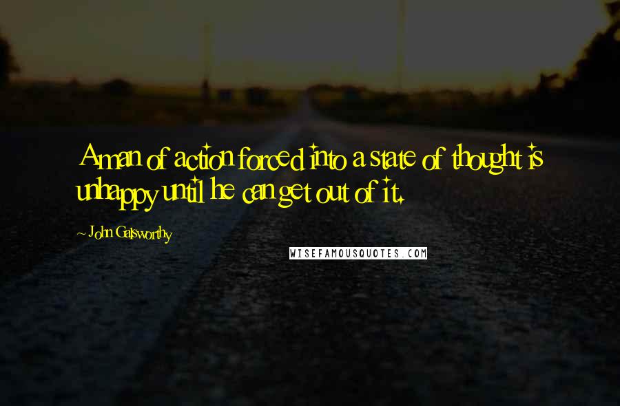 John Galsworthy Quotes: A man of action forced into a state of thought is unhappy until he can get out of it.
