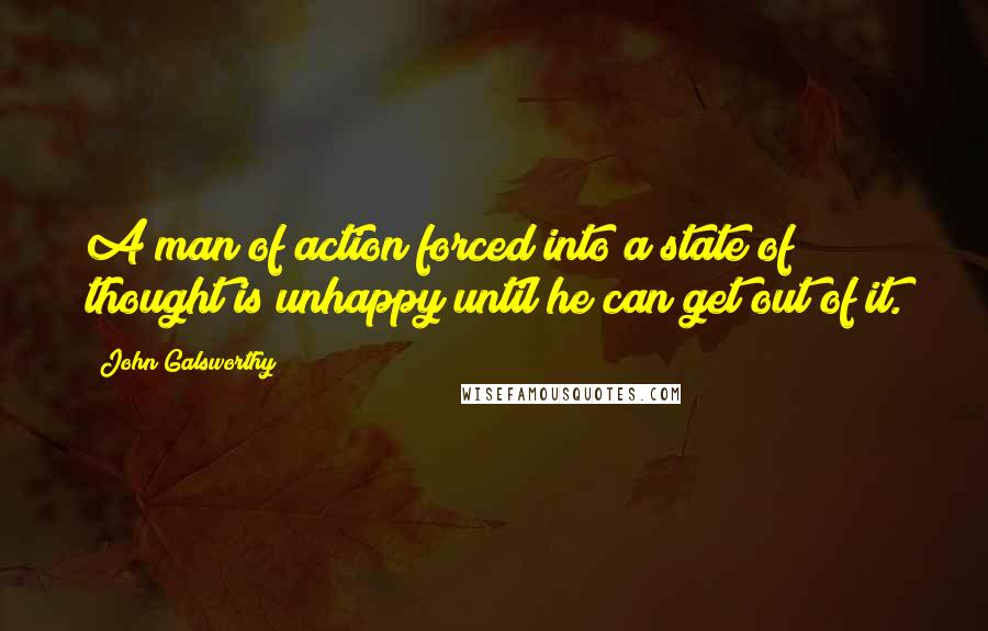 John Galsworthy Quotes: A man of action forced into a state of thought is unhappy until he can get out of it.