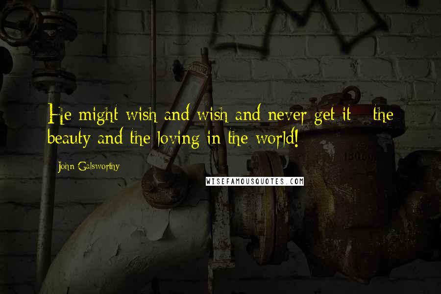 John Galsworthy Quotes: He might wish and wish and never get it - the beauty and the loving in the world!