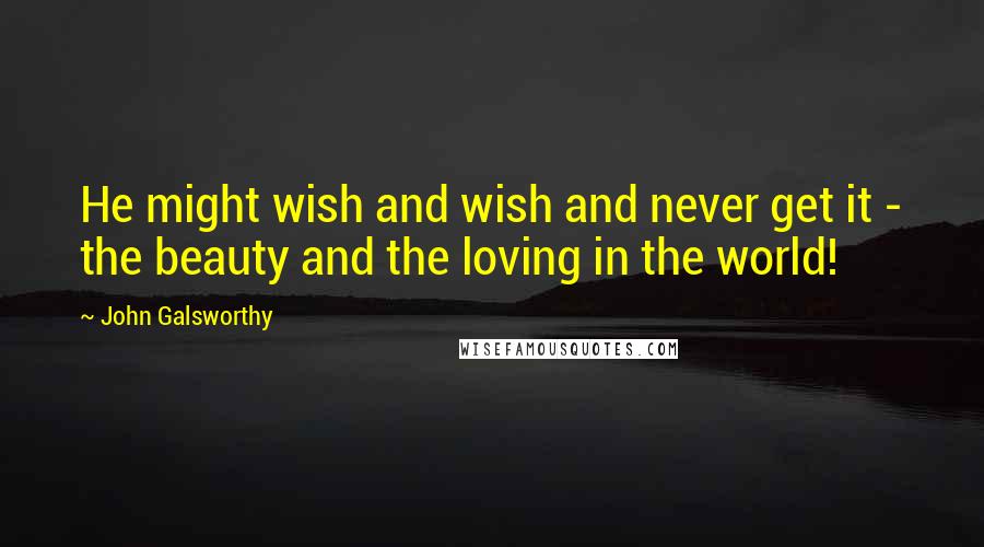 John Galsworthy Quotes: He might wish and wish and never get it - the beauty and the loving in the world!