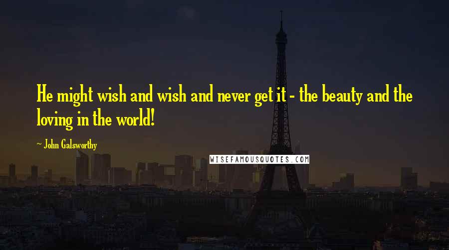 John Galsworthy Quotes: He might wish and wish and never get it - the beauty and the loving in the world!