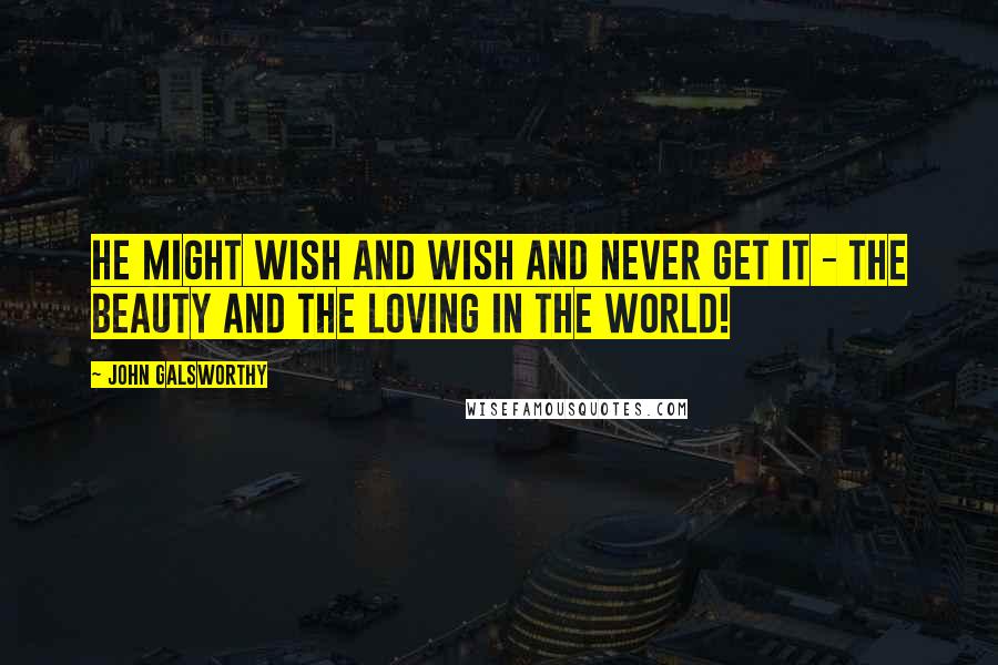 John Galsworthy Quotes: He might wish and wish and never get it - the beauty and the loving in the world!