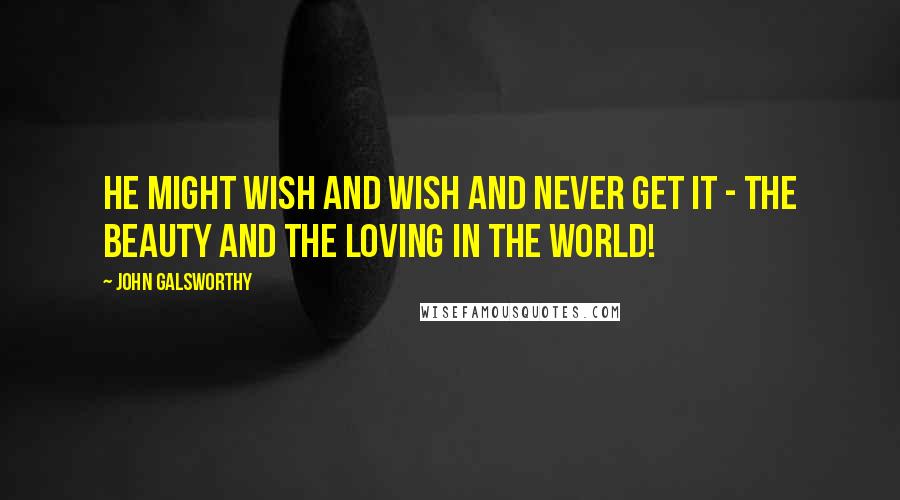 John Galsworthy Quotes: He might wish and wish and never get it - the beauty and the loving in the world!