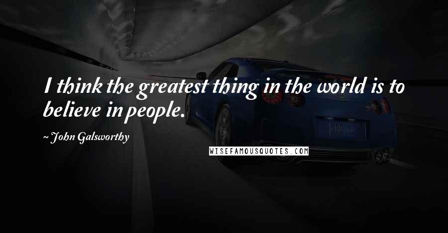 John Galsworthy Quotes: I think the greatest thing in the world is to believe in people.