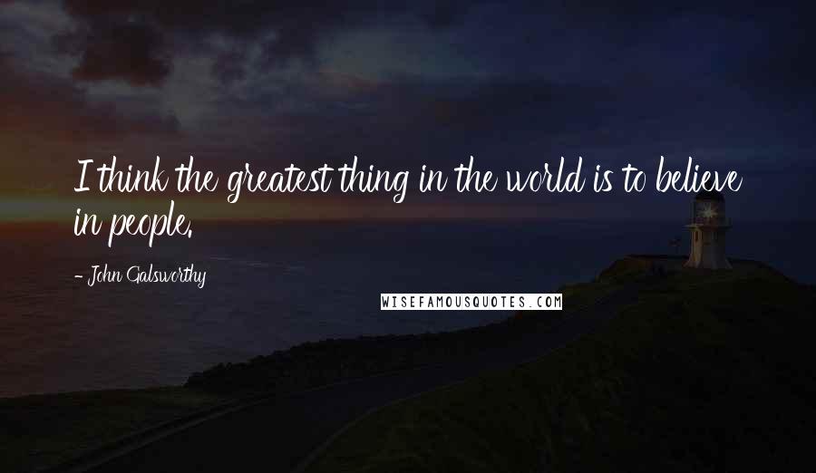 John Galsworthy Quotes: I think the greatest thing in the world is to believe in people.