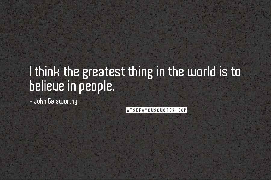 John Galsworthy Quotes: I think the greatest thing in the world is to believe in people.