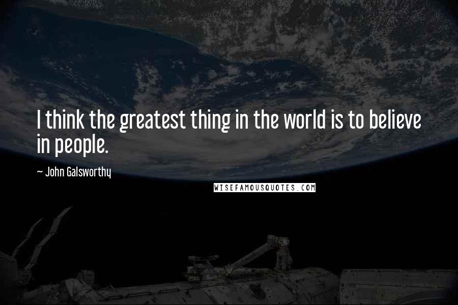 John Galsworthy Quotes: I think the greatest thing in the world is to believe in people.
