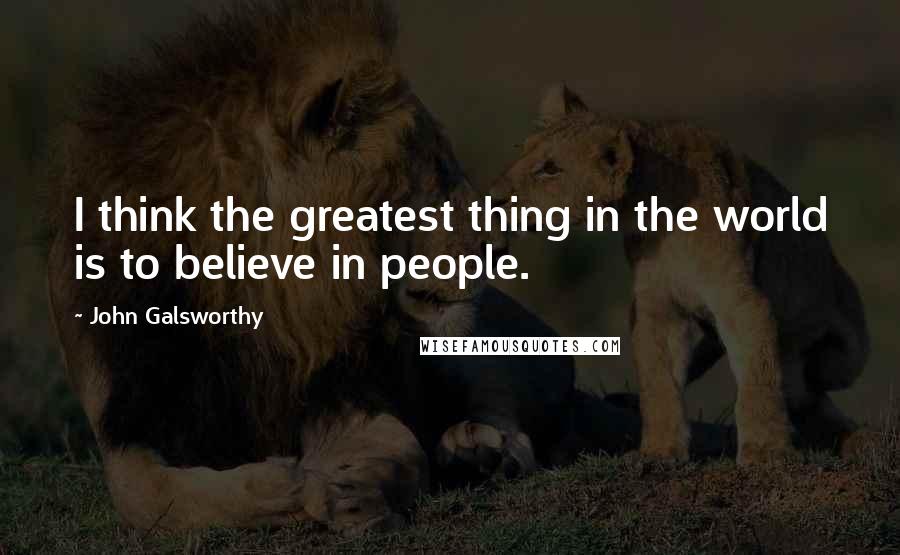 John Galsworthy Quotes: I think the greatest thing in the world is to believe in people.