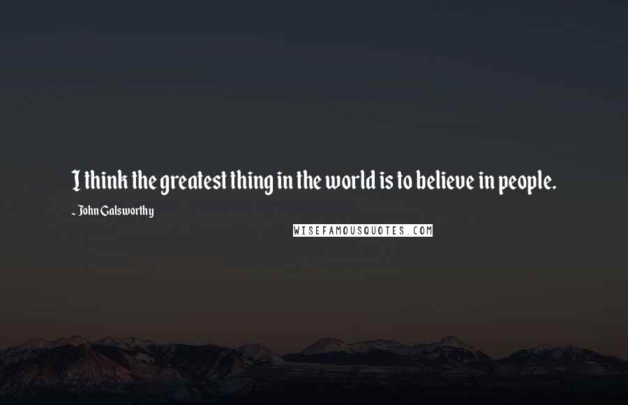 John Galsworthy Quotes: I think the greatest thing in the world is to believe in people.
