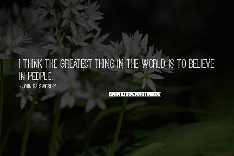 John Galsworthy Quotes: I think the greatest thing in the world is to believe in people.