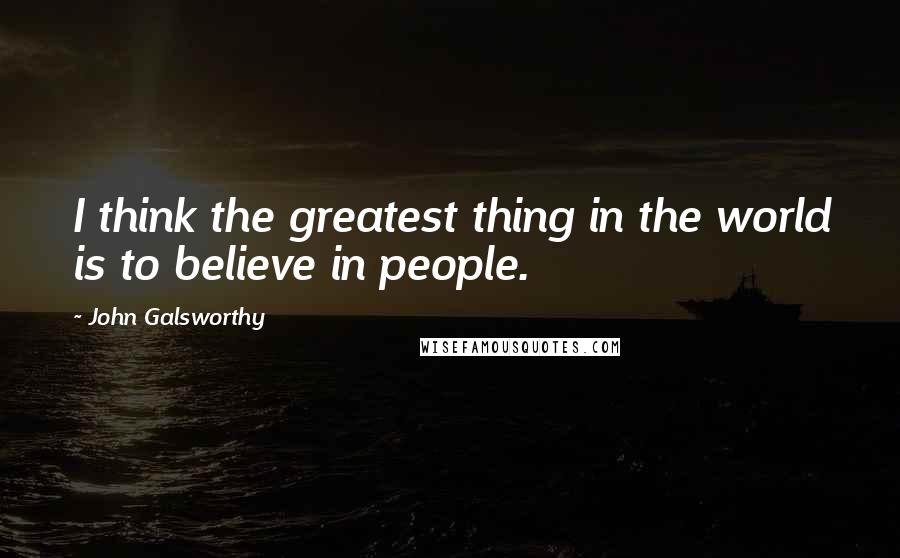 John Galsworthy Quotes: I think the greatest thing in the world is to believe in people.